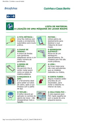 Bricoficha : Cozinhas e casas de banho

LISTA DE MATERIAL
A LIGAÇÃO DE UMA MÁQUINA DE LAVAR ROUPA

A FITA MÉTRICA :
Uma fita métrica com
travão e enrolamento
automático será muito
prática.

PATINS :
Utilize patins de
deslizamento para
deslocar a sua
máquina de lavar
roupa.

A CHAVE DE
FENDAS :
A chave de fendas
com ponteiras
adaptáveis serve a um
maior número de
parafusos.

O BERBEQUIM
ELÉTRICO :
Muna-se de um
berbequimaparafusadora. Os
modelos sem fios são
muito práticos.

A SERRA DE
METAIS :
Ela permitir-lhe-á
cortar metal assim
como os tubos de
matéria plástica.

A LIMA :
As limas meia-cana
são mais polivalentes
que os modelos
redondos ou chatos.

O MAÇARICO A
GÁS :
É a ferramenta ideal
para soldar os tubos
de cobre, após a sua
limpeza com a palha
de aço.

O CORTA-TUBOS :
Alguns modelos estão
providos de um
escareador, para
evitar a rebarba no
interior do tubo.

O TEFLON :
O teflon deverá ser
aplicado no sentido do
aperto da rosca : não
desaparafuse mais a
ligação.

A COLA PARA PVC :
A cola especial para
PVC rígido espalha-se
com a ajuda de uma
pequena escova.

http://www.aki.pt/fiches/06/05/bfm_pt_06_05_1.htm8/3/2006 06:44:33

 