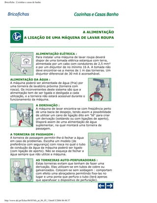 Bricoficha : Cozinhas e casas de banho

A ALIMENTAÇÃO
A LIGAÇÃO DE UMA MÁQUINA DE LAVAR ROUPA

ALIMENTAÇÃO ELÉTRICA :
Para instalar uma máquina de lavar roupa deverá
dispor de uma tomada elétrica estanque com terra,
alimentada por um cabo com condutores de 2,5 mm²
e por um disjuntor de no mínimo 16 A. A tomada não
deve encontrar-se a menos de 1 m das torneiras. Um
disjuntor diferencial de 30 mA é aconselhável.
ALIMENTAÇÃO DA ÁGUA :
A máquina poderá ser alimentada de água (fria) por
uma torneira de lavatório próxima (torneira com
rosca). Os inconvenientes deste sistema são que a
alimentação tem de ser ligada e desligada a cada
utilização, e a torneira não estará acessível durante o
funcionamento da máquina.
A DERIVAÇÃO :
A máquina de lavar encontra-se com freqüência perto
de uma bacia de despejo, tendo assim a possibilidade
de utilizar um cano de ligação dito em "tê" para criar
um derivação (soldando ou com ligações de aperto).
Disporá assim de uma alimentação de água
suplementar, na qual montará uma torneira de
passagem.
A TORNEIRA DE PASSAGEM :
A torneira de passagem permitir-lhe-á fechar a água
em caso de problemas. Escolha um modelo (de
preferência com segurança) com rosca no qual o tubo
de condução da água da máquina poderá ser ligado
(com ligação de aperto). Não se esqueça de fechar a
água sempre que não utilize a máquina.
AS TORNEIRAS AUTO-PERFURADORAS :
Estas torneiras evitam que tenham de fazer uma
derivação. Elas utilizam-se em tubos de cobre ou
galvanizados. Colocam-se sem soldagem : comportam
com efeito uma abraçadeira permitindo fixa-las no
lugar e uma ponta que perfura o tubo (terá apenas
que aparafusar o dispositivo de perfuração).

http://www.aki.pt/fiches/06/05/bfe_pt_06_05_1.htm8/3/2006 06:44:37

 