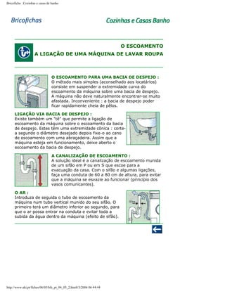 Bricoficha : Cozinhas e casas de banho

O ESCOAMENTO
A LIGAÇÃO DE UMA MÁQUINA DE LAVAR ROUPA

O ESCOAMENTO PARA UMA BACIA DE DESPEJO :
O método mais simples (aconselhado aos locatários)
consiste em suspender a extremidade curva do
escoamento da máquina sobre uma bacia de despejo.
A máquina não deve naturalmente encontrar-se muito
afastada. Inconveniente : a bacia de despejo poder
ficar rapidamente cheia de pêlos.
LIGAÇÃO VIA BACIA DE DESPEJO :
Existe também um "tê" que permite a ligação de
escoamento da máquina sobre o escoamento da bacia
de despejo. Estes têm uma extremidade cônica : cortea segundo o diâmetro desejado depois fixe-o ao cano
de escoamento com uma abraçadeira. Assim que a
máquina esteja em funcionamento, deixe aberto o
escoamento da bacia de despejo.
A CANALIZAÇÃO DE ESCOAMENTO :
A solução ideal é a canalização de escoamento munida
de um sifão em P ou em S que escoe para a
evacuação da casa. Com o sifão e algumas ligações,
faça uma conduta de 60 a 80 cm de altura, para evitar
que a máquina se esvazie ao funcionar (princípio dos
vasos comunicantes).
O AR :
Introduza de seguida o tubo de escoamento da
máquina num tubo vertical munido do seu sifão. O
primeiro terá um diâmetro inferior ao segundo, para
que o ar possa entrar na conduta e evitar toda a
subida da água dentro da máquina (efeito de sifão).

http://www.aki.pt/fiches/06/05/bfe_pt_06_05_2.htm8/3/2006 06:44:44

 
