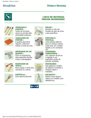 Bricoficha : Tintas e vernizes

LISTA DE MATERIAL
PINTAR INTERIORES

TRINCHAS E
PINCÉIS :
Tanto as trinchas
como os pincéis têm
utilizações próprias.

ROLOS :
Escolha o rolo em
função do tipo de tinta
e de superfície.

TABULEIRO DE
PINTOR :
A grelha permitirá
repartir uniformemente a tinta do rolo.

PINTURA À
PISTOLA:
Uma pistola elétrica
sem ar produz menos
ruído que um modelo
ligado a um compressor.
LIXADEIRA
VIBRATÓRIA :
Um colector de pó ou
a ligação a um
aspirador serão de
grande utilidade.

SOPRADOR DE AR
QUENTE :
Com os acessórios,
este aparelho facilita
muito a decapagem
RASPADOR DE
TINTA :
Para raspar a tinta dos
caixilhos ou vidros.

PROTEÇÕES :
Fita adesiva e toldos
de plástico evitarão a
limpeza após o
trabalho.

ESPÁTULA :
Com lâmina flexível.

ESCADOTE :
Estará mais seguro
sobre um modelo com
plataforma.

http://www.aki.pt/fiches/03/01/bfm_pt_03_01_1.htm8/3/2006 06:46:05

 
