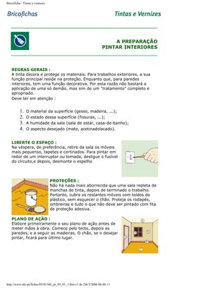 Bricoficha : Tintas e vernizes

A PREPARAÇÃO
PINTAR INTERIORES

REGRAS GERAIS :
A tinta decora e protege os materiais. Para trabalhos exteriores, a sua
função principal reside na proteção. Enquanto que, para paredes
interiores, tem uma função decorativa. Por esta razão não bastará a
aplicação de uma só demão, mas sim de um "tratamento" completo e
apropriado.
Deve ter em atenção :

1.
2.
3.
4.

O material da superfície (gesso, madeira, ...);
O estado dessa superfície (fissuras, ...);
A humidade da sala (sala de estar, casa-de-banho);
O aspecto desejado (mate, acetinadolacado).

LIBERTE O ESPAÇO :
Na véspera, de preferência, retire da sala os móveis
mais pequenso, tapetes e cortinados. Para pintar em
redor de um interruptor ou tomada, desligue o fusível
do circuito,e depois, desmonte o espelho

PROTEÇÕES :
Não há nada mais aborrecida que uma sala repleta de
manchas de tinta, depois de terminado o trabalho.
Portanto, cubra os restantes móveis com toldos de
plástico, sem esquecer o chão. Proteja os rodapés,
ombreiras e tudo o que não deve ser pintado com fita
de proteção adesiva.
PLANO DE AÇÃO :
Elabore primeiramente o seu plano de ação antes de
meter mãos à obra. Comece pelo tecto, depois as
paredes, e a seguir as madeiras. O chão, se o desejar
pintar, ficará para último lugar.

http://www.aki.pt/fiches/03/01/bfe_pt_03_01_1.htm (1 de 2)8/3/2006 06:46:11

 