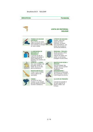 Bricoficha 08.01 “SOLDAR“

LISTA DE MATERIAL
SOLDAR

FFERRO DE SOLDAR
ELÉTRICO :
Alguns ferros de soldar
estão equipados com um
foco luminoso na direção
do local a soldar.

O POSTO DE SOLDAR :
Existem, além dos
postos de soldar
habituais, os postos
semi-automáticos, que
evitam ter de picar a
caruma da soldadura.

A LAMPARINA DE
SOLDAR E O
MAÇARICO :
A garrafa de gás da
lamparina de soldar é
parte integrante do
aparelho, ao contrário do
maçarico.
AVENTAL + LUVAS :
Pour vous protéger des
étincelles, portez un
tablier de cuir et des
gants protecteurs.

MÁSCARA / ÓCULOS :
Devido aos seus vidros
muito escuros, a
máscara de soldar com
punho, ou os óculos,
protegem os seus olhos.
MARTELO DE PICAR +
ÓCULOS :
Para se proteger das
chispas, use um avental
de couro e luvas
protetoras.
REBARBADORA :
Necessária à preparação
das superfícies a soldar e
à eliminação da caruma.

ESCOVA METÁLICA :
Limpe o local a soldar,
antes e depois das
operações.
TORNO :
Um torno em ferro
fundido ou aço forjado
permite segurar as peças
durante a soldadura.

ALICATE DE PRESSÃO
:
O alicate de pressão é
útil para agarrar as
peças a soldar com
firmeza.

2 / 16

 