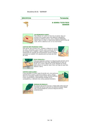 Bricoficha 08.03 “SERRAR“

A SERRA TICO
-TICO
SERRAR

OS PRIMEIROS FUROS :
Para efetuar um corte no meio de um painel, faça um
primeiro furo (quatro para uma abertura retangular).
Introduza a lâmina no furo, com a máquina desligada,
depois ligue -a e dirija -a nessa altura apenas para a linha de
corte. Serre a abertura com um só movimento.

CORTAR SEM PRIMEIRO FURO :
Para serrar sem primeiro furo, coloque a máquina no centro
do corte, inclinando-a para a frente, nariz e ponta da lâmina
em contato com a madeira. Ligue a máquina e coloque -a
lentamente em posição de funcionamento normal à medida
que entra na madeira. Em seguida serre ao longo da linha
de corte.
GUIA PARALELA :
Uma guia especial a colocar na máquina pode permitir serrar
perfeitamente em linha reta, paralelamente ao canto do
painel. Se o corte a efetuar for muito afastado do bordo,
pode utilizar um suporte, (bem fixo), ao longo do qual fará
deslizar a serra.

CORTES CIRCULARES :
A guia paralela é muitas vezes fornecida com uma ponta que
permite fixá-la sobre o painel de madeira, para a utilizar
como um compasso. Pode-se assim cortar círculos perfeitos.
O seu comprimento é naturalmente limitado (e por
conseqüência, o diâmetro dos cortes possíveis também).

SERRAR EM ÂNGULO :
Na maioria das serras tico-tico, a base pode rodar para ser
orientada de forma a permitir os cortes em ângulo. Neste
caso a profundidade do corte da máquina diminui,
evidentemente.

14 / 16

 