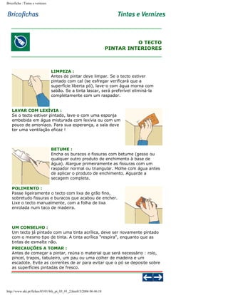 Bricoficha : Tintas e vernizes

O TECTO
PINTAR INTERIORES

LIMPEZA :
Antes de pintar deve limpar. Se o tecto estiver
pintado com cal (se esfregar verificará que a
superfície liberta pó), lave-o com água morna com
sabão. Se a tinta lascar, será preferível eliminá-la
completamente com um raspador.

LAVAR COM LEXÍVIA :
Se o tecto estiver pintado, lave-o com uma esponja
embebida em água misturada com lexívia ou com um
pouco de amoníaco. Para sua esperança, a sala deve
ter uma ventilação eficaz !

BETUME :
Encha os buracos e fissuras com betume (gesso ou
qualquer outro produto de enchimento à base de
água). Alargue primeiramente as fissuras com um
raspador normal ou triangular. Molhe com água antes
de aplicar o produto de enchimento. Aguarde a
secagem completa.
POLIMENTO :
Passe ligeiramente o tecto com lixa de grão fino,
sobretudo fissuras e buracos que acabou de encher.
Lixe o tecto manualmente, com a folha de lixa
enrolada num taco de madeira.

UM CONSELHO :
Um tecto já pintado com uma tinta acrílica, deve ser novamente pintado
com o mesmo tipo de tinta. A tinta acrílica "respira", enquanto que as
tintas de esmalte não.
PRECAUÇÕES A TOMAR :
Antes de começar a pintar, reúna o material que será necessário : rolo,
pincel, trapos, tabuleiro, um pau ou uma colher de madeira e um
escadote. Evite as correntes de ar para evitar que o pó se deposite sobre
as superfícies pintadas de fresco.

http://www.aki.pt/fiches/03/01/bfe_pt_03_01_2.htm8/3/2006 06:46:18

 