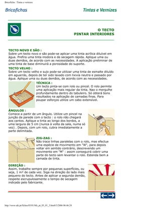 Bricoficha : Tintas e vernizes

O TECTO
PINTAR INTERIORES

TECTO NOVO E SÃO :
Sobre um tecto novo e são pode-se aplicar uma tinta acrílica diluível em
água. Prefira uma tinta inodora e de secagem rápida. Aplique uma ou
duas demãos, de acordo com as necessidades. A aplicação preliminar de
uma tinta de base diminuirá a porosidade do suporte.
TECTO VELHO :
Sobre um tecto velho e sujo pode-se utilizar uma tinta de esmalte diluído
em aguarrás, depois de ter sido lavado com lixivía neutra e passado por
água. Aplique uma ou duas demãos, de acordo com as necessidades.
TÉCNICA :
Um tecto pinta-se com rolo ou pincel. O rolo permite
uma aplicação mais regular da tinta. Nao o mergulhe
profundamente dentro do tabuleiro. Só obterá bons
resultados na aplicação de camadas finas. Para
poupar esforços utilize um cabo extensível.

ÂNGULOS :
Comece a partir de um ângulo. Utilize um pincel na
junção da parede com o tecto : o rolo não chegará
aos cantos. Aplique a tinta ao longo dos bordos, a
uma largura de 5 cm (nunca à volta da sala, numa só
vez) . Depois, com um rolo, cubra imediatamente a
parte delimitada.
ZIG-ZAG :
Não trace linhas paralelas com o rolo, mas efectue
uma espécie de movimento em "W", para depois
voltar em sentido contrário, descrevendo um
movimento em "M" : assim conseguirá cobrir uma
parte do tecto sem levantar o rolo. Estenda bem a
camada de tinta.
DIREÇÃO :
Assim, trabalhe sempre por pequenas superfícies, ou
seja, 1 m² de cada vez. Siga na direção do lado mais
pequeno do tecto. Antes de aplicar a segunda demão,
respeite escrupulosamente o tempo de secagem
indicado pelo fabricante.

http://www.aki.pt/fiches/03/01/bfe_pt_03_01_3.htm8/3/2006 06:46:24

 