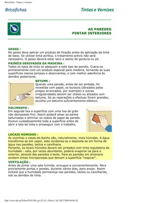 Bricoficha : Tintas e vernizes

AS PAREDES
PINTAR INTERIORES

GESSO :
No gesso deve aplicar um produto de fixação antes da aplicação da tinta
de base. Se utilizar tinta acrílica, o tratamento prévio não será
necessário. O gesso deverá estar seco e isento de gordura ou pó.
PAINÉIS DERIVADOS DA MADEIRA :
Todos os tipos de tinta se adequam a este tipo de painéis. Cubra-os
primeiramente com um produto especial para madeira, tornando as suas
superfícies menos porosas e absorventes, e com melhor aderência às
demãos posteriores.
BETUME :
Quando uma parede, antes de ser pintada, foi
revestida com papel, os buracos (deixados pelos
pregos arrancados, por exemplo) e outras
irregularidades devem ser cheios ou alisados com
betume. Se as reparações a efectuar forem grandes,
escolha um betume suficientemente elástico.
POLIMENTO :
Em seguida lixa a superfície com uma lixa de grão
não demasiado fino. Assim poderá alisar as partes
betumadas e eliminar os restos de papel de parede.
Escove cuidadosamente toda a superfície antes de
abrir a lata de tinta e prosseguir com o trabalho.
LOCAIS HÚMIDOS :
As cozinhas e casas-de-banho são, naturalmente, mais húmidas. A água
transforma-se em vapor, este condensa-se e deposita-se em forma de
água nas paredes, tectos e caixilharia.
Portanto, os locais húmidos devem ser pintados com tinta reguladora da
humidade : esta, por vezes abundante, poderá evaporar-se para o
exterior, através das paredes e tecto. Para as paredes em alvenaria
existem tintas microporosas que deixam a superfície "respirar".
VENTILAÇÃO :
Antes de pintar uma sala húmida, enxugue-a convenientemente. Abra
previamente portas e janelas, durante vários dias, para arejar. Assim
evitará que a humidade permaneça nas paredes, tectos ou caixilharias,
sob as demãos de tinta.

http://www.aki.pt/fiches/03/01/bfe_pt_03_01_4.htm (1 de 2)8/3/2006 06:46:30

 