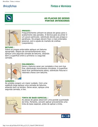 Bricoficha : Tintas e vernizes

AS PLACAS DE GESSO
PINTAR INTERIORES

PREGOS :
Frequentemente utilizam-se placas de gesso para o
acabamento das paredes. A técnica para as pintar é
um pouco particular, sobretudo devido aos pregos e
parafusos. Os pregos devem ficar o mais enterados
possível, com a ajuda do martelo de orelhas
(carpinteiro).
BETUME :
Sobre os pregos enterrados aplique um betume
apropriado. Depois de convenientemente seco,
aplique uma segunda camada de betume, alisando
bem a superfície entre a primeira e a segunda
camada.

POLIMENTO :
Deixe o betume secar por completo e lixe com lixa
fina, efectuando movimentos circulares. A superfície
deve ficar perfeitamente plana, sobretudo fissuras e
rebordos cheios com betume.

JUNÇÕES :
As junções exigem um maior cuidado. Com uma
espátula larga aplique uma camada de betume,
alisando bem os bordos. Deixe secar, aplique uma
segunda camada, e lixe.

TINTA DE BASE ESPECIAL :
As placas de gesso absorvem uma grande quantidade
de tinta. Portanto, convém aplicar previamente uma
tinta de base especial, antes de aplicar a tinta.

http://www.aki.pt/fiches/03/01/bfe_pt_03_01_6.htm8/3/2006 06:46:43

 