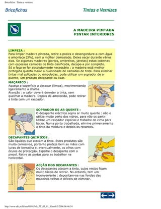 Bricoficha : Tintas e vernizes

A MADEIRA PINTADA
PINTAR INTERIORES

LIMPEZA :
Para limpar madeira pintada, retire a poeira e desengordure-a com água
e amoníaco (3%), sem a molhar demasiado. Deixe secar durante vários
dias. Se algumas madeiras (portas, ombreiras, janelas) estao cobertas
com espessas camadas de tinta danificada, decape-a por completo.
Só o faça se for absolutamente necessário : a madeira está melhor
protegida quanto maior a quantidade de camadas de tinta. Para eliminar
tintas mal aplicadas ou empoladas, pode utilizar um soprador de ar
quente, um produto decapante ou lixar.
MAÇARICO :
Aqueça a superficie a decapar (limpa), movimentando
ligeiramente a chama.
Atenção : o calor deverá derreter a tinta, sem
queimar a madeira. Depois de amolecida, pode retirar
a tinta com um raspador.
SOPRADOR DE AR QUENTE :
O decapante eléctrico sopra ar muito quente : não o
utilize muito perto dos vidros, para não os partir.
Utilize um raspador especial e trabalhe de cima para
baixo. Numa porta trabalhada, elimine primeiramente
a tinta da moldura e depois os recantos.

DECAPANTES QUIMICOS :
São liquidos que atacam a tinta. Estes produtos são
muito corrosivos, portanto proteja bem as mãos com
luvas de borracha e, eventualmente, os olhos com
óculos de protecção. Espalhe o decapante com o
pincel. Retire as portas para as trabalhar na
horizontal.
ACÇÃO DOS DECAPANTES :
Os decapantes atacam a tinta, cujos restos ficam
muito fáceis de retirar. No entanto, tem um
inconveniente : depositam-se nas fendas das
madeiras velhas e dificeis de eliminar.

http://www.aki.pt/fiches/03/01/bfe_PT_03_01_8.htm8/3/2006 06:46:54

 