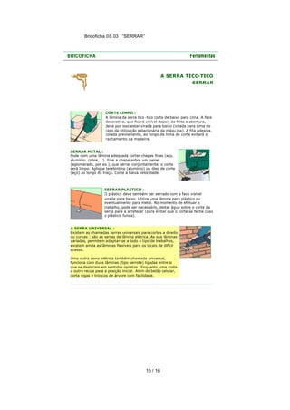 Bricoficha 08.03 “SERRAR“

A SERRA TICO
-TICO
SERRAR

CORTE LIMPO :
A lâmina da serra tico -tico corta de baixo para cima. A face
decorativa, que ficará visível depois de feita a abertura,
deve por isso estar virada para baixo (virada para cima no
caso da utilização estacionária da máqu ina). A fita adesiva,
colada previamente, ao longo da linha de corte evitará o
rachamento da madeira.
SERRAR METAL :
Pode com uma lâmina adequada cortar chapas finas (aço,
alumínio, cobre,...). Fixe a chapa sobre um painel
(aglomerado, por ex.), que serrar conjuntamente, o corte
será limpo. Aplique terebintina (alumínio) ou óleo de corte
(aço) ao longo do traço. Corte a baixa velocidade.

SERRAR PLÁSTICO :
O plástico deve também ser serrado com a face visível
virada para baixo. Utilize uma lâmina para plástico ou
eventualmente para metal. No momento de efetuar o
trabalho, pode ser necessário, deitar água sobre o corte da
serra para a arrefecer (para evitar que o corte se feche caso
o plástico funda).
A SERRA UNIVERSAL :
Existem as chamadas serras universais para cortes a direito
ou curvas : são as serras de lâmina elétrica. As sua lâminas
variadas, permitem adaptar-se a todo o tipo de trabalhos,
existem ainda as lâminas flexíveis para os locais de difícil
acesso.
Uma outra serra elétrica também chamada universal,
funciona com duas lâminas (tipo serrote) ligadas entre si
que se deslocam em sentidos opostos. Enquanto uma corta
a outra recua para a posição inicial. Além do betão celular,
corta vigas e troncos de árvore com facilidade.

15 / 16

 