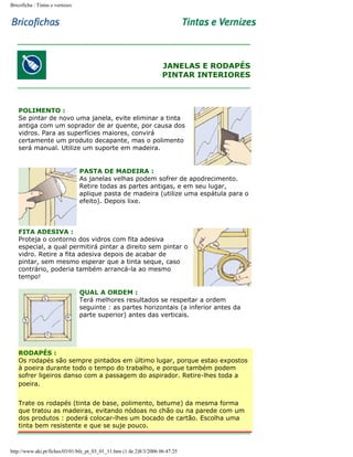 Bricoficha : Tintas e vernizes

JANELAS E RODAPÉS
PINTAR INTERIORES

POLIMENTO :
Se pintar de novo uma janela, evite eliminar a tinta
antiga com um soprador de ar quente, por causa dos
vidros. Para as superfícies maiores, convirá
certamente um produto decapante, mas o polimento
será manual. Utilize um suporte em madeira.

PASTA DE MADEIRA :
As janelas velhas podem sofrer de apodrecimento.
Retire todas as partes antigas, e em seu lugar,
aplique pasta de madeira (utilize uma espátula para o
efeito). Depois lixe.

FITA ADESIVA :
Proteja o contorno dos vidros com fita adesiva
especial, a qual permitirá pintar a direito sem pintar o
vidro. Retire a fita adesiva depois de acabar de
pintar, sem mesmo esperar que a tinta seque, caso
contrário, poderia também arrancá-la ao mesmo
tempo!
QUAL A ORDEM :
Terá melhores resultados se respeitar a ordem
seguinte : as partes horizontais (a inferior antes da
parte superior) antes das verticais.

RODAPÉS :
Os rodapés são sempre pintados em último lugar, porque estao expostos
à poeira durante todo o tempo do trabalho, e porque também podem
sofrer ligeiros danso com a passagem do aspirador. Retire-lhes toda a
poeira.
Trate os rodapés (tinta de base, polimento, betume) da mesma forma
que tratou as madeiras, evitando nódoas no chão ou na parede com um
dos produtos : poderá colocar-lhes um bocado de cartão. Escolha uma
tinta bem resistente e que se suje pouco.

http://www.aki.pt/fiches/03/01/bfe_pt_03_01_11.htm (1 de 2)8/3/2006 06:47:25

 