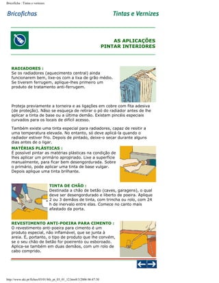 Bricoficha : Tintas e vernizes

AS APLICAÇÕES
PINTAR INTERIORES

RADIADORES :
Se os radiadores (aquecimento central) ainda
funcionarem bem, lixe-os com a lixa de grão médio.
Se tiverem ferrugem, aplique-lhes primeiro um
produto de tratamento anti-ferrugem.

Proteja previamente a torneira e as ligações em cobre com fita adesiva
(de proteção). Nãso se esqueça de retirar o pó do radiador antes de lhe
aplicar a tinta de base ou a última demão. Existem pincéis especiais
curvados para os locais de difícil acesso.
Também existe uma tinta especial para radiadores, capaz de resitir a
uma temperatura elevada. No entanto, só deve aplicá-la quando o
radiador estiver frio. Depois de pintado, deixe-o secar durante alguns
dias antes de o ligar.
MATÉRIAS PLÁSTICAS :
É possível pintar as matérias plásticas na condição de
lhes aplicar um primário apropriado. Lixe a superfície
manualmente, para ficar bem desengordurada. Sobre
o primário, pode aplicar uma tinta de base vulgar.
Depois aplique uma tinta brilhante.

TINTA DE CHÃO :
Destinada a chão de betão (caves, garagens), o qual
deve ser desengordurado e liberto de poeira. Aplique
2 ou 3 demãos de tinta, com trincha ou rolo, com 24
h de inervalo entre elas. Comece no canto mais
afastado da porta.

REVESTIMENTO ANTI-POEIRA PARA CIMENTO :
O revestimento anti-poeira para cimento é um
produto especial, não inflamável, que se junta à
areia. É, portanto, o tipo de produto que lhe convém,
se o seu chão de betão for poeirento ou esboroado.
Aplica-se também em duas demãos, com um rolo de
cabo comprido.

http://www.aki.pt/fiches/03/01/bfe_pt_03_01_12.htm8/3/2006 06:47:30

 
