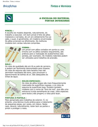 Bricoficha : Tintas e vernizes

A ESCOLHA DO MATERIAL
PINTAR INTERIORES

PINCEL :
A escolha do modelo depende, naturalmente, do
trabalho a executar. Um bom pincel é feito de pêlos
maleáveis e cerrados, de um aro sólidamente fixo ao
cabo, o qual, é geralmente, em madeira envernizada.
Os pêlos arrancam-se dificilmente. Os melhores
modelos tem cerdas naturais compridas.
FORMA :
Um pincel com pêlos cortados em ponta ou uma
trincha com os pêlos cortados oliquamente, são
práticos para a realização de acabamentos (das
janelas, por exemplo). Os modelos redondos podem
ser utilizados para trabalhos de precisão.
ROLO :
Os rolos de qualidade são em lã ou pele de carneiro,
e podem ser facilmente desmontados para limpeza.
Os rolos de espuma são mais baratos mas não
permitem resultados tão bons, pois provocam o
aparecimento de bolhas de ar. São adequados às
tintas de água.
ROLOS ESPECIAIS :
Os rolos de pêlos longos são mais frequentemente
reservados às superfícies rugosas, e os rolos de
espuma às superfícies lisas. Existem tembém
modelos com o nome de "favo de mel", que dão uma
estrutura à tinta semelhante ao crepi, rolos especiais
para tectos (não pingam) e rolos para lacar.
PINTURA À PISTOLA :
Mais apropriada para trabalhos de exterior. É, no
entanto, uma técnica muito prática para o tratamento
de pequenas peças, por vezes, em relevo. Neste
caso, deverá, naturalmente, isolar bem as partes a
pintar e proteger o resto.

http://www.aki.pt/fiches/03/01/bfe_pt_03_01_13.htm8/3/2006 06:47:36

 
