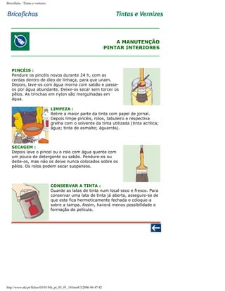 Bricoficha : Tintas e vernizes

A MANUTENÇÃO
PINTAR INTERIORES

PINCÉIS :
Pendure os pincéis novos durante 24 h, com as
cerdas dentro de óleo de linhaça, para que unam.
Depois, lave-os com água morna com sabão e passeos por água abundante. Deixe-os secar sem torcer os
pêlos. As trinchas em nylon são mergulhadas em
água.
LIMPEZA :
Retire a maior parte da tinta com papel de jornal.
Depois limpe pincéis, rolos, tabuleiro e respectiva
grelha com o solvente da tinta utilizada (tinta acrílica;
água; tinta de esmalte; águarrás).

SECAGEM :
Depois lave o pincel ou o rolo com água quente com
um pouco de detergente ou sabão. Pendure-os ou
deite-os, mas não os deixe nunca colocados sobre os
pêlos. Os rolos podem secar suspensos.

CONSERVAR A TINTA :
Guarde as latas de tinta num local seco e fresco. Para
conservar uma lata de tinta já aberta, assegure-se de
que esta fica hermeticamente fechada e coloque-a
sobre a tampa. Assim, haverá menos possibilidade e
formação de película.

http://www.aki.pt/fiches/03/01/bfe_pt_03_01_14.htm8/3/2006 06:47:42

 