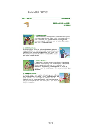 Bricoficha 08.03 “SERRAR“

SERRAR NO JARDIM
SERRAR

A ELÉTROSSERRA :
A elétrosserra corta rapidamente e com facilidade madeiras
mesmo as mais húmidas. O seu motor (térmico ou elétrico)
puxa e faz rodar uma corrente armada à volta de uma
espécie de espada metálica (a guia -corrente). É a máquina
ideal para o corte de árvores.

A SERRA MANUAL :
É constituída por um fio de aço com segmentos dentados e
no qual está fixo em cada extremidade um anel. Pode, caso
necessário, ser acionado com a ajuda de uma corda. Esta
ferramenta revela -se muito útil nos locais de difícil acesso
aos outros tipos de serras.

A SERRA MANUAL :
A sua lâmina é esticada por um arco metálico. Os modelos
modernos estão providos com um dispositivo que permite
libertar rapidamente a lâmina, para a substituir por
exemplo. A serra manual corta as árvores ou peças de
madeira muito húmidas. Existem lâminas com diversos tipos
de dentes.
A SERRA DE PODAR :
A serra de podar é uma espécie de faca longa com a lâmina
em forma de meia -lua. Devido à forma dos seus dentes, ela
corta quando a puxa para si (muito prática se tiver de
trabalhar com os braços levantados). Pode eventualmente
ser equipada com um cabo mais longo para o caso de ter de
cortar ramos altos.

16 / 16

 