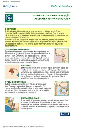 Bricoficha : Tintas e vernizes

NO INTERIOR / A PREPARAÇÃO
APLICAR A TINTA TEXTURADA

O SUPORTE :
A tinta texturada aplica-se a, praticamente, todas a superfícies :
cimento, betão, pedra, tijolo, betume antigo, madeira (em bruto ou
não), plástico. A tinta texturada permite uma decoração homogénea em
diferentes tipos de suporte.
A preparação do suporte é importante no interior, como no exterior.
Elimine as camadas de tinta antigas ou as partes soltas da parede com
um raspador de tinta, ou escova dura de nylon. Limpe o pó, lave e
desengordure.
OS SUPORTES POROSOS :
É preferível recobrir os suportes muito porosos ou
absorventes (como as placas de gesso revestidas a
cartão) com uma tinta de base isolante: a tinta
texturada é, com efeito, à base de água. Se quiser
pintar madeira, a aplicação prévia de um primário
evitará que esta absorva muita água.
O GESSO :
Esfregue ligeiramente o gesso novo com um bloco de
madeira sem arestas, e aplique-lhe, seguidamente,
uma tinta de base isolante. Se o gesso estiver pintado,
lave-o, muito simplesmente. Para as tintas satinadas
ou brilhantes, aplique uma demão que permitirá a
aderência das demãos seguintes.
A FITA DE PROTEÇÃO :
Cubra cuidadosamente com fita de proteção as
ligações com as portas, janelas e rodapés. Os
contornos ficarão mais direitos, e a limpeza posterior
será mais fácil. Pense em retirar a fita de proteção
antes que a tinta seque totalmente.
PREPARAR A SALA :
É obrigatório descolar o papel de parede da superfície
a pintar. Na véspera deve libertar a sala, o mais
posssível, de móveis, tapetes e cortinados. Desligue a
corrente elétrica e desmonte o espelho das tomadas e
interruptores.

http://www.aki.pt/fiches/03/04/bfe_pt_03_04_2.htm8/3/2006 06:48:41

 