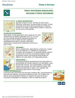 Bricoficha : Tintas e vernizes

TINTA TEXTURADA DESCOLÁVEL
APLICAR A TINTA TEXTURADA

A TINTA DECORATIVA :
Quando comprar a tinta, verifique se esta é para
interiores, exteriores, ou para ambas as coisas. A tinta
texturada decorativa está reservada para interiores.
Pronta a ser usada, é geralmente inodora, e aplica-se
ao rolo numa única demão.
OS ROLOS EM ESPONJA :
Pode aplicar a tinta decorativa com a ajuda de um roloesponja favo de abelha (salpicado fino) (1), ou com
um rolo esponja alveolado (salpicado grosso) (2).
Mergulhe o rolo no balde da tinta e aplique-a
abundantemente sobre a parede, efetuando
trajectórias cruzadas (sem pressionar), de forma a
lisar a tinta.
APLANAR :
Para o acabamento, pode aplanar a tinta com a ajuda
de uma espátula (1). Trabalhe em trajectórias
cruzadas, sem pressionar. O resultado obtido, idêntico
à textura de um tecido, é de beleza estética. Pode
igualmente utilizar uma esponja embrulhada em
plástico (2), para obter um mosqueado grande.
DESCOLÁVEL :
Uma particularidade apreciável da tinta texturada é a
possibilidade de a poder descolar com facilidade, o que
lhe permite renovar, com regularidade, a decoração
interior de sua casa. Na maior parte dos casos, uma
máquina de descolar a vapor e um raspador são
suficientes para retirar a tinta antiga.
O ROLO EM BORRACHA :
A estrutura dos rolos feitos em borracha resitente dão, contrariamente à
dos rolos em esponja, uma textura idêntica à tinta. Um modelo com
estrias verticais paralelas oferece um aspecto de casca de árvore.
Cruzando as passagens na diagonal, criará um desenho original.

http://www.aki.pt/fiches/03/04/bfe_pt_03_04_3.htm8/3/2006 06:48:45

 