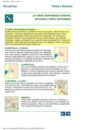Bricoficha : Tintas e vernizes

LA TINTA TEXTURADA FLEXÍVEL
APLICAR A TINTA TEXTURADA

A TINTA TEXTURADA FLEXÍVEL :
A tinta texturada flexível, vendida em forma de pasta, está pronta a ser
utilizada, e deve ser aplicada em camadas mais espessas que a tinta
texturada descolável. Esta tinta aplica-se, sobretudo, em exteriores.
O aspecto final da tinta só depende da sua criatividade e do material
empregue. Saiba, entretanto que, quanto mais acentuado fôr o relevo da
superfície, mais esta estará exposta ao pó e à sujidade. Prefira, portanto,
uma tinta texturada fina para interiores.
A ESPÁTULA + O ROLO :
A tinta texturada flexível pode também ser aplicada
com rolo em esponja (salpicado grosso ou salpicado
fino). Nos cantos, espalhe a tinta com uma espátula
flexível. Seguidamente, aplique o rolo o mais próximo
possível do ângulo, e a ligação de parede a parede não
apresentará qualquer alteração de textura.
A ESPÁTULA :
Um outro método consiste em espalhar a tinta com a
ajuda de uma espátula em metal inoxidável, ou em
plástico. Incline-a ligeiramente contra a parede e façaa subir para aplicação da tinta. Para aplanar, coloque a
espátula perpendicularmente à parede.
A TRINCHA + A LUVA :
Sobre uma tinta fresca, aplicada com rolo ou espátula,
e de textura lisa, você pode dar asas à sua imaginação
criativa : descrever círculos com uma trincha (1), ou
desenhar quartos de círculo com uma luva de borracha
rugosa (2).
XADREZ :
Dentro das variantes possíveis convem mencionar o
motivo em xadrez. Com um pente ou um raspador de
dentes espaçados, efectue, em alternância, quadrados
com estrias horizontais e verticais.

http://www.aki.pt/fiches/03/04/bfe_pt_03_04_4.htm8/3/2006 06:48:50

 