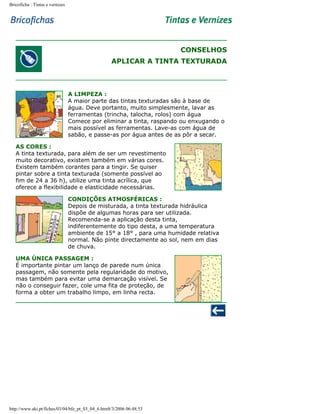 Bricoficha : Tintas e vernizes

CONSELHOS
APLICAR A TINTA TEXTURADA

A LIMPEZA :
A maior parte das tintas texturadas são à base de
água. Deve portanto, muito simplesmente, lavar as
ferramentas (trincha, talocha, rolos) com água
Comece por eliminar a tinta, raspando ou enxugando o
mais possível as ferramentas. Lave-as com água de
sabão, e passe-as por água antes de as pôr a secar.
AS CORES :
A tinta texturada, para além de ser um revestimento
muito decorativo, existem também em várias cores.
Existem também corantes para a tingir. Se quiser
pintar sobre a tinta texturada (somente possível ao
fim de 24 a 36 h), utilize uma tinta acrílica, que
oferece a flexibilidade e elasticidade necessárias.
CONDIÇÕES ATMOSFÉRICAS :
Depois de misturada, a tinta texturada hidráulica
dispõe de algumas horas para ser utilizada.
Recomenda-se a aplicação desta tinta,
indiferentemente do tipo desta, a uma temperatura
ambiente de 15° a 18° , para uma humidade relativa
normal. Não pinte directamente ao sol, nem em dias
de chuva.
UMA ÚNICA PASSAGEM :
É importante pintar um lanço de parede num única
passagem, não somente pela regularidade do motivo,
mas também para evitar uma demarcação visível. Se
não o conseguir fazer, cole uma fita de proteção, de
forma a obter um trabalho limpo, em linha recta.

http://www.aki.pt/fiches/03/04/bfe_pt_03_04_6.htm8/3/2006 06:48:53

 