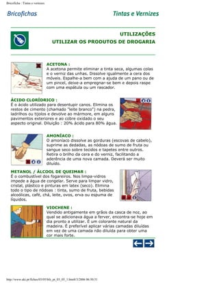 Bricoficha : Tintas e vernizes

UTILIZAÇÕES
UTILIZAR OS PRODUTOS DE DROGARIA

ACETONA :
A acetona permite eliminar a tinta seca, algumas colas
e o verniz das unhas. Dissolve igualmente a cera dos
móveis. Espalhe-a bem com a ajuda de um pano ou de
um pincel, deixe-a empregnar-se bem e depois raspe
com uma espátula ou um rascador.
ÁCIDO CLORÍDRICO :
É o ácido utilizado para desentupir canos. Elimina os
restos de cimento (chamado "leite branco") na pedra,
ladrilhos ou tijolos e devolve ao mármore, em alguns
pavimentos exteriores e ao cobre oxidado o seu
aspecto original. Diluição : 20% ácido para 80% água.
AMONÍACO :
O amoníaco dissolve as gorduras (escovas de cabelo),
suprime as dedadas, as nódoas de sumo de fruta ou
sangue seco sobre tecidos e tapetes entre outros.
Retira o brilho da cera e do verniz, facilitando a
aderência de uma nova camada. Deverá ser muito
diluído.
METANOL / ÁLCOOL DE QUEIMAR :
É o combustível dos fogareiros. Nos limpa-vidros
impede a água de congelar. Serve para limpar vidro,
cristal, plástico e pinturas em latex (seco). Elimina
todo o tipo de nódoas : tinta, sumo de fruta, bebidas
alcoólicas, café, chá, leite, ovos, erva ou espuma de
líquidos.
VIOCHENE :
Vendido antigamente em grãos da casca de noz, ao
qual se adicionava água a ferver, encontra-se hoje em
dia pronto a utilizar. É um colorante natural da
madeira. É preferível aplicar várias camadas diluídas
em vez de uma camada não diluída para obter uma
cor mais forte.

http://www.aki.pt/fiches/03/05/bfe_pt_03_05_1.htm8/3/2006 06:50:51

 
