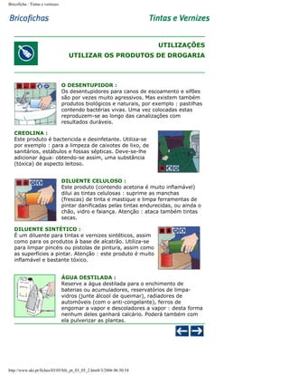 Bricoficha : Tintas e vernizes

UTILIZAÇÕES
UTILIZAR OS PRODUTOS DE DROGARIA

O DESENTUPIDOR :
Os desentupidores para canos de escoamento e sifões
são por vezes muito agressivos. Mas existem também
produtos biológicos e naturais, por exemplo : pastilhas
contendo bactérias vivas. Uma vez colocadas estas
reproduzem-se ao longo das canalizações com
resultados duráveis.
CREOLINA :
Este produto é bactericida e desinfetante. Utiliza-se
por exemplo : para a limpeza de caixotes de lixo, de
sanitários, estábulos e fossas sépticas. Deve-se-lhe
adicionar água: obtendo-se assim, uma substância
(tóxica) de aspecto leitoso.
DILUENTE CELULOSO :
Este produto (contendo acetona é muito inflamável)
dilui as tintas celulosas : suprime as manchas
(frescas) de tinta e mastique e limpa ferramentas de
pintar danificadas pelas tintas endurecidas, ou ainda o
chão, vidro e faiança. Atenção : ataca também tintas
secas.
DILUENTE SINTÉTICO :
É um diluente para tintas e vernizes sintéticos, assim
como para os produtos à base de alcatrão. Utiliza-se
para limpar pincéis ou pistolas de pintura, assim como
as superfícies a pintar. Atenção : este produto é muito
inflamável e bastante tóxico.
ÁGUA DESTILADA :
Reserve a água destilada para o enchimento de
baterias ou acumuladores, reservatórios de limpavidros (junte álcool de queimar), radiadores de
automóveis (com o anti-congelante), ferros de
engomar a vapor e descoladores a vapor : desta forma
nenhum deles ganhará calcário. Poderá também com
ela pulverizar as plantas.

http://www.aki.pt/fiches/03/05/bfe_pt_03_05_2.htm8/3/2006 06:50:54

 