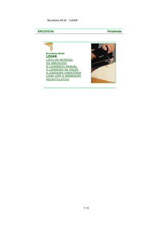 Bricoficha 08.04 “LIXAR“

Bricoficha 08.04

LIXAR

LISTA DE MATERIAL
OS ABRASIVOS
O LIXAMENTO MANUAL
A LIXADEIRA DE ROLOS
A LIXADEIRA VIBRATÓRIA
LIXAR COM O BERBEQUIM
RECAPITULATIVO

1/ 8

 