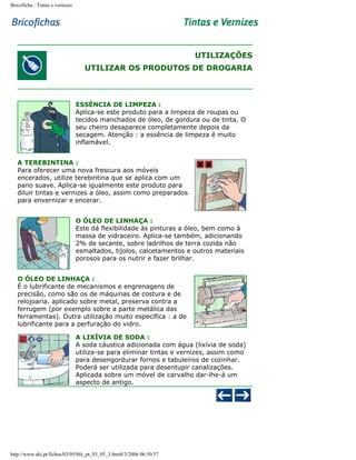 Bricoficha : Tintas e vernizes

UTILIZAÇÕES
UTILIZAR OS PRODUTOS DE DROGARIA

ESSÊNCIA DE LIMPEZA :
Aplica-se este produto para a limpeza de roupas ou
tecidos manchados de óleo, de gordura ou de tinta. O
seu cheiro desaparece completamente depois da
secagem. Atenção : a essência de limpeza é muito
inflamável.
A TEREBINTINA :
Para oferecer uma nova frescura aos móveis
encerados, utilize terebintina que se aplica com um
pano suave. Aplica-se igualmente este produto para
diluir tintas e vernizes a óleo, assim como preparados
para envernizar e encerar.
O ÓLEO DE LINHAÇA :
Este dá flexibilidade às pinturas a óleo, bem como à
massa de vidraceiro. Aplica-se também, adicionando
2% de secante, sobre ladrilhos de terra cozida não
esmaltados, tijolos, calcetamentos e outros materiais
porosos para os nutrir e fazer brilhar.
O ÓLEO DE LINHAÇA :
É o lubrificante de mecanismos e engrenagens de
precisão, como são os de máquinas de costura e de
relojoaria. aplicado sobre metal, preserva contra a
ferrugem (por exemplo sobre a parte metálica das
ferramentas). Outra utilização muito específica : a de
lubrificante para a perfuração do vidro.
A LIXÍVIA DE SODA :
A soda cáustica adicionada com água (lixívia de soda)
utiliza-se para eliminar tintas e vernizes, assim como
para desengordurar fornos e tabuleiros de cozinhar.
Poderá ser utilizada para desentupir canalizações.
Aplicada sobre um móvel de carvalho dar-lhe-á um
aspecto de antigo.

http://www.aki.pt/fiches/03/05/bfe_pt_03_05_3.htm8/3/2006 06:50:57

 
