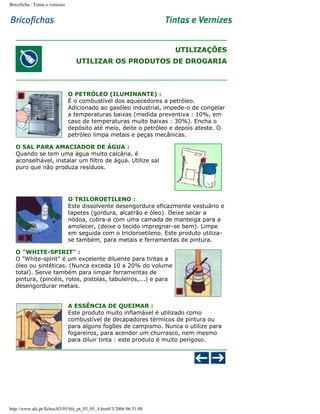 Bricoficha : Tintas e vernizes

UTILIZAÇÕES
UTILIZAR OS PRODUTOS DE DROGARIA

O PETRÓLEO (ILUMINANTE) :
É o combustível dos aquecedores a petróleo.
Adicionado ao gasóleo industrial, impede-o de congelar
a temperaturas baixas (medida preventiva : 10%, em
caso de temperaturas muito baixas : 30%). Encha o
depósito até meio, deite o petróleo e depois ateste. O
petróleo limpa metais e peças mecânicas.
O SAL PARA AMACIADOR DE ÁGUA :
Quando se tem uma água muito calcária, é
aconselhável, instalar um filtro de água. Utilize sal
puro que não produza resíduos.

O TRILOROETILENO :
Este dissolvente desengordura eficazmente vestuário e
tapetes (gordura, alcatrão e óleo). Deixe secar a
nódoa, cubra-a com uma camada de manteiga para a
amolecer, (deixe o tecido impregnar-se bem). Limpe
em seguida com o tricloroetileno. Este produto utilizase também, para metais e ferramentas de pintura.
O "WHITE-SPIRIT" :
O "White-spirit" é um excelente diluente para tintas a
óleo ou sintéticas. (Nunca exceda 10 a 20% do volume
total). Serve também para limpar ferramentas de
pintura, (pincéis, rolos, pistolas, tabuleiros,...) e para
desengordurar metais.
A ESSÊNCIA DE QUEIMAR :
Este produto muito inflamável é utilizado como
combustível de decapadores térmicos de pintura ou
para alguns fogões de campismo. Nunca o utilize para
fogareiros, para acender um churrasco, nem mesmo
para diluir tinta : este produto é muito perigoso.

http://www.aki.pt/fiches/03/05/bfe_pt_03_05_4.htm8/3/2006 06:51:00

 