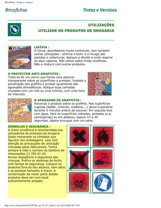 Bricoficha : Tintas e vernizes

UTILIZAÇÕES
UTILIZAR OS PRODUTOS DE DROGARIA

LIXÍVIA :
A lixívia, desinfetante muito conhecido, tem também
outras utilizações : elimina o bolor e o musgo das
paredes e coberturas. Aplique-a diluída e evite respirar
os seus vapores. Não utilize sobre tintas sintéticas.
Não a misture com outros produtos.
O PROTECTOR ANTI-GRAFFITIS :
Trata-se de um verniz que forma uma película
transparente sobre as superfícies a protejer. Impede a
penetração dos graffitis e proteje igualmente das
agressões atmosféricas. Aplique duas camadas
cruzadas com um rolo ou uma trincha, com uma hora
de intervalo.
O APAGADOR DE GRAFFITIS :
Pulverize o produto sobre os graffitis. Nas superfícies
rugosas (betão, cimento, madeira,...) deixe-o penetrar
durante 5 minutos anters de escovar. Em seguida lave
com água. Para as superfícies vidradas, pintadas (e.a.
carrosserias) ou em plástico, espere 15 a 30
segundos, depois enxugue com um pano.
SIMBOLOS E SEGURANÇA :
A maior prudência é recomendada aos
utilizadores de produtos de drogaria.
Saiba interpretar os símbolos que
figuram nas embalagens. Leia com
atenção as precauções de utilização
indicadas pelos fabricantes. Tenha
sempre à mão o número de telefone de
intoxicações 21 795 01 43.
Nunca negligêncie a segurança das
crianças. Prefira os sistemas de fecho
com tampa de segurança. Coloque os
produtos fora do seu alcance, bem altos
e se possível fechados à chave. A
conservação da maior parte destes
produtos deve ser num local
suficientemente arejado.

http://www.aki.pt/fiches/03/05/bfe_pt_03_05_5.htm (1 de 2)8/3/2006 06:51:05

 