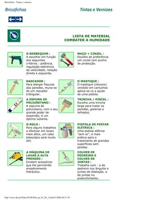 Bricoficha : Tintas e vernizes

LISTA DE MATERIAL
COMBATER A HUMIDADE

O BERBEQUIM :
A escolher em função
dos seguintes
critérios : potência,
regulação eletrónica
da velocidade, rotação
direita e esquerda.

MAÇO + CINZEL :
Escolha de preferência
um cinzel com punho
de protecção.

RASCADOR :
Para alargar fissuras
das paredes, muna-se
de um rascador
triângular.

O MASTIQUE :
O mastique (silicone)
vendido em cartuchos
aplica-se co a ajuda
de uma pistola.

A ESPUMA DE
POLIURETANO :
A espuma de
poliuretano, com o seu
grande poder de
expansão, é um
óptimo isolante.

TRINCHA / PINCEL :
Escolha uma trincha
larga para tratar as
paredes, goteiras e
telhados.

O ROLO :
Para alguns trabalhos
a efectuar em locais
mais altos, um cabo
telescópio será muito
útil.

PISTOLA DE PINTAR
ELÉTRICA :
Uma pistola elétrica
"sem ar", é mais
prática para o
tratamento de grandes
superfícies sem
janelas.

A MÁQUINA DE
LAVAR A ALTA
PRESSÃO :
Existem acessórios
que lhe permitirão
ensaibramento
hidráulico.

COLHER DE
PEDREIRO E
COLHER DE
JUNTAS :
Trabalhe com : a de
pedreiro nos ângulos e
juntas de dilatação, a
de juntas no
preenchimento.

http://www.aki.pt/fiches/03/06/bfm_pt_03_06_1.htm8/3/2006 06:51:54

 
