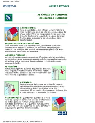 Bricoficha : Tintas e vernizes

AS CAUSAS DA HUMIDADE
COMBATER A HUMIDADE

A POROSIDADE :
Água e humidade podem infiltrar-se num material e
mais rapidamente ainda se este for poroso. A água da
chuva pode infiltrar-se nas paredes devido a um mau
trabalho de alvenaria (gravidade) e a água do lençol
freático pode atravessar a parede vinda de baixo
(capilaridade).
PEQUENAS FISSURAS SUPERFÍCIAIS :
Estas aparecem assim que o cimento seca, geralmente se este for
colocado muito depressa, ou senão for misturado nas proporções
correctas. Em princípio, tais fissuras permanecem superfíciais e a sua
produndidade não excede essa camada.
AS MICRO-FISSURAS :
As micro-fissuras aparecem quando os diferentes materiais se dilatam
ou contraiem. A sua largura não excede os 0,2 mm mas abrem caminho
através de toda a espessura das camadas de revestimento ou das
paredes de betão.
AS FISSURAS :
As fissuras surgem na ausência de juntas de dilatação.
A sua largura pode atingir vários milímetros. Podem
atravessar toda a espessura da primeira camada e por
vezes mesmo as paredes de betão.

AS JUNTAS :
Contrariamente às fissuras, as juntas são espaços
deixados voluntáriamente abertos entre duas partes
duma construção (ou geralmente entre dois
materiais). Têm como função absorver as deformações
e evitar deste modo a aparição de fissuras.
A CONDENSAÇÃO : Quanto mais quente é o ar mais
vapor de água pode conter. Em caso de arrefecimento
ele poderá portanto restituir uma parte dessa
humidade. Sempre que o ar quente e húmido, entra
em contacto com uma superfície fria (uma parede por
ex.), deposita gotinhas de condensação.

http://www.aki.pt/fiches/03/06/bfe_pt_03_06_1.htm8/3/2006 06:52:01

 
