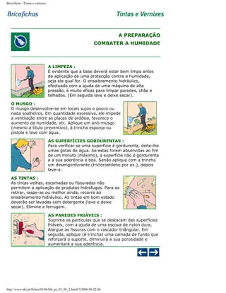 Bricoficha : Tintas e vernizes

A PREPARAÇÃO
COMBATER A HUMIDADE

A LIMPEZA :
É evidente que a base deverá estar bem limpa antes
da aplicação de uma protecção contra a humidade,
seja ela qual for. O ensaibramento hidráulico,
efectuado com a ajuda de uma máquina de alta
pressão, é muito eficaz para limpar paredes, chão e
telhados. (Em seguida lave e deixe secar).
O MUSGO :
O musgo desenvolve-se em locais sujos e pouco ou
nada soalheiros. Em quantidade excessiva, ele impede
a ventilação entre as placas de ardósia, favorece o
aumento da humidade, etc. Aplique um anti-musgo
(mesmo a título preventivo), à trincha esponja ou
pistola e lave com água.
AS SUPERFÍCIES GORDURENTAS :
Para verificar se uma superfície é gordurenta, deite-lhe
umas gotas de água. Se estas forem absorvidas ao fim
de um minuto (máximo), a superfície não é gordurenta
e a sua aderência é boa. Senão aplique com a trincha
um desengordurante (tricloroetileno por ex.), depois
lave-a.
AS TINTAS :
As tintas velhas, escamadas ou fissuradas não
permitem a aplicação de produtos hidrófugos. Para as
retirar, raspe-as ou melhor ainda, recorra ao
ensaibramento hidráulico. As tintas em bom estado
deverão ser lavadas com detergente (lave e deixe
secar). Elimine a ferrugem.
AS PAREDES FRIÁVEIS :
Suprima as partículas que se destacam das superfícies
friáveis, com a ajuda de uma escova de nylon dura.
Alargue as fissuras com o rascador triângular. Em
seguida, aplique (à trincha) uma camada de fundo que
reforçará o suporte, diminuirá a sua porosidade e
aumentará a sua aderência.

http://www.aki.pt/fiches/03/06/bfe_pt_03_06_2.htm8/3/2006 06:52:06

 