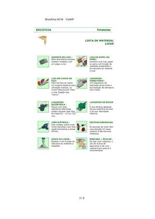 Bricoficha 08.04 “LIXAR“

LISTA DE MATERIAL
LIXAR

SUPORTE DE LIXA :
Além dos blocos simples,
existem modelos com
um pega curva.

LIXA DE PAPEL OU
PANO :
Escolha a sua lixa, papel
ou pano, em função do
resultado pretendido e
da natureza do material
a lixar.

LIXA EM CHAPA DE
AÇO :
Esta lixa fixa-se sobre
um suporte especial para
utilização manual, ou
numa máquina por meio
a uma fixação tipo
"velcro".

LIXADEIRA
VIBRATÓRIA :
Um dispositivo de
aspiração de pó evita a
acumulação de serradura
sob a base.

LIXADEIRA
EXCÊNTRICA :
Discos com dois
diâmetros diferentes
podem equipar este tipo
de máquina : 115 ou 125
mm.

LIXADEIRA DE ROLOS
:
A sua eficácia depende
da sua superfície de lixar
e da sua velocidade
máxima.

LIMA ELÉTRICA :
Este modelo utiliza lixas
muito estreitas e por isso
acede facilmente a locais
difíceis.

ESCOVAS ABRASIVAS
:
As escovas de nylon têm
uma duração 10 vezes
superior à das escovas
metálicas.

DISCO DE LIXAR :
Escolha-o em função da
natureza do material a
trabalhar.

MÁSCARA + ÓCULOS :
Se lixar com máquina, o
uso de óculos de
segurança e de uma
máscara anti-poeira é
recomendado.

2/ 8

 