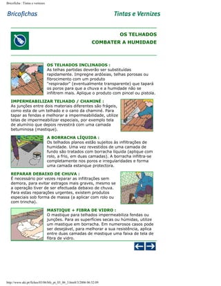 Bricoficha : Tintas e vernizes

OS TELHADOS
COMBATER A HUMIDADE

OS TELHADOS INCLINADOS :
As telhas partidas deverão ser substituídas
rapidamente. Impregne ardósias, telhas porosas ou
fibrocimento com um produto
"respirador" (eventualmente transparente) que tapará
os poros para que a chuva e a humidade não se
infiltrem mais. Aplique o produto com pincel ou pistola.
IMPERMEABILIZAR TELHADO / CHAMINÉ :
As junções entre dois materiais diferentes são frágeis,
como esta de um telhado e o cano da chaminé. Para
tapar as fendas e melhorar a impermeabilidade, utilize
telas de impermeabilizar especiais, por exemplo tela
de alumínio que depois revestirá com uma camada
betuminosa (mastique).
A BORRACHA LÍQUIDA :
Os telhados planos estão sujeitos às infiltrações de
humidade. Uma vez revestidos de uma camada de
fundo são tratados com borracha líquida (aplique com
rolo, a frio, em duas camadas). A borracha infiltra-se
completamente nos poros e irregularidades e forma
uma camada estanque protectora.
REPARAR DEBAIXO DE CHUVA :
É necessário por vezes reparar as infiltrações sem
demora, para evitar estragos mais graves, mesmo se
a operação tiver de ser efectuada debaixo de chuva.
Para estas reparações urgentes, existem produtos
especiais sob forma de massa (a aplicar com rolo ou
com trincha).
MASTIQUE + FIBRA DE VIDRO :
O mastique para telhados impermeabiliza fendas ou
junções. Para as superfícies secas ou húmidas, utilize
um mastique em borracha. Em numerosos casos pode
ser desejável, para melhorar a sua resistência, aplica
entre duas camadas de mastique uma faixa de tela de
fibra de vidro.

http://www.aki.pt/fiches/03/06/bfe_pt_03_06_3.htm8/3/2006 06:52:09

 