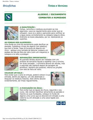 Bricoficha : Tintas e vernizes

ALGEROZ / ESCOAMENTO
COMBATER A HUMIDADE

A MANUTENÇÃO :
Folhas, raminhos e resíduos acumulam-se nos
algerozes. Lave-os regularmente para evitar que se
entupam. Lave-os a jacto e aproveite para verificar se
a água escoa correctamente ou estagna nalguns sítios.
Endireite os locais abaulados, por ex. deslocando os
suportes.
AS FENDAS DOS ALGEROZES :
Uma fenda ao nível do escoamento pode danificar as
paredes. Substitua o troço de algeroz (em plástico)
que tem a fenda. Tape os buracos do algeroz em
zinco : aplique uma camada de betume, prepare um
pedaço de tela de fibra de vidro (com um maçarico) e
coloque-a no sítio a proteger.
REPARAÇÕES IMPORTANTES :
As grandes fendas devem ser tratadas com um
produto de borracha líquida a espalhar com a trincha,
em duas camadas : a primeira deverá ser diluída, mas
a segunda não (aplique depois da secagem da
primeira). Sempre que possível, reforce as junções
com tela de fibra de vidro.
COLOCAR UM RALO :
Para evitar que o cano se entupa, poderá colocar à sua
entrada, dentro do algeroz, um ralo destinado a
bloquear os resíduos maiores. Este último deverá
evidentemente, ser limpo regularmente.

A EVACUAÇÃO DA ÁGUA :
Para evitar que as águas da chuva, seguindo o seu
curso, não venham danificar sériamente as paredes e
mesmo as suas fundações, coloque no fundo do
algeroz uma curva que as desviará em direção a uma
cisterna ou em direcção a uma caixa ligada aos
esgotos.

http://www.aki.pt/fiches/03/06/bfe_pt_03_06_4.htm8/3/2006 06:52:12

 
