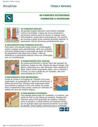 Bricoficha : Tintas e vernizes

AS PAREDES EXTERIORES
COMBATER A HUMIDADE

AS PAREDES DUPLAS :
As paredes duplas oferecem uma melhor proteção
contra a humidade. A água da chuva atravessa o
paramento exterior para se escoar no espaço vazio
intermediário, sendo assim evacuada por um avental
de chumbo e pelas junta verticais deixadas abertas. O
paramento interior permance perfeitamente seco.
O ISOLAMENTO DAS PAREDES DUPLAS :
Para isolar uma parede dupla (evitar a condensação)
encha o espaço vazio parcialmente, afim que subsista
suficiente espaço para a evacuação da água. As placas
de poliestireno não absorvem a água. Trate de
preferência o paramento exterior contra as infiltrações
com um revestimento.
A MANUTENÇÃO DAS JUNTAS :
As juntas permanecem o ponto fraco das paredes de
alvenaria, duplas ou não. Depois de algum tempo, elas
gelam, esboroam-se e não oferecem mais resitência à
água. Retire então argamassa velha, com o martelo e
o cinzel, ou com a ajuda de um rascador, até uma
profundidade de 15 mm.
O ENCHIMENTO COM ARGAMASSA :
Limpe as juntas e humedeça-as. Prepare uma nova
argamassa, na proporção de 1 parte de cimento por 3
partes de areia fina. Coloque esta argamassa sobre
uma talocha e aplique-a com uma colher de juntas.
Para o acabamento das juntas, utilize por exemplo um
pedaço de cano da mesma largura.
O ISOLAMENTO EXTERIOR :
Uma parede plana pode ser recoberta, no exterior, por
perfis de PVC ou por placas de madeira, fixadas elas
mesmas sobre uma guarnição de madeira. Coloque
entre a parede e o recobrimento um isolante munido
de um guarda-vapor que deverá encontrar-se ao lado
da parede. Deixe espaço suficiente para a ventilação.

http://www.aki.pt/fiches/03/06/bfe_pt_03_06_5.htm8/3/2006 06:52:15

 