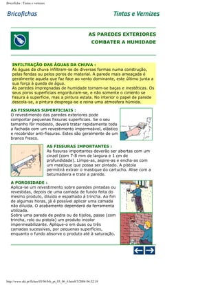 Bricoficha : Tintas e vernizes

AS PAREDES EXTERIORES
COMBATER A HUMIDADE

INFILTRAÇÃO DAS ÁGUAS DA CHUVA :
As águas da chuva infiltram-se de diversas formas numa construção,
pelas fendas ou pelos poros do material. A parede mais ameaçada é
geralmente aquela que faz face ao vento dominante, este último junta a
sua força à queda de água.
As paredes impregnadas de humidade tornam-se baças e inestéticas. Os
seus poros superficiais engorduram-se, e não somente o cimento se
fissura à superfície, mas a pintura estala. No interior o papel de parede
descola-se, a pintura desprega-se e reina uma atmosfera húmida.
AS FISSURAS SUPERFICIAIS :
O revestimendo das paredes exteriores pode
comportar pequenas fissuras superficiais. Se o seu
tamanho fôr modesto, deverá tratar rapidamente toda
a fachada com um revestimento impermeável, elástico
e recobridor anti-fissuras. Estes são geralmente de um
branco fresco.
AS FISSURAS IMPORTANTES :
As fissuras importantes deverão ser abertas com um
cinzel (com 7-8 mm de largura e 1 cm de
profundidade). Limpe-as, aspire-as e encha-as com
um mastique que possa ser pintado. A pistola
permitirá extrair o mastique do cartucho. Alise com a
betumadeira e trate a parede.
A POROSIDADE :
Aplica-se um revestimento sobre paredes pintadas ou
revestidas, depois de uma camada de fundo feita do
mesmo produto, diluído e espalhado à trincha. Ao fim
de algumas horas, já é possível aplicar uma camada
não diluída. O acabamento dependerá da ferramenta
utilizada.
Sobre uma parede de pedra ou de tijolos, passe (com
trincha, rolo ou pistola) um produto incolor
impermeabilizante. Aplique-o em duas ou três
camadas sucessivas, por pequenas superfícies,
enquanto o fundo absorve o produto até à saturação.

http://www.aki.pt/fiches/03/06/bfe_pt_03_06_6.htm8/3/2006 06:52:18

 