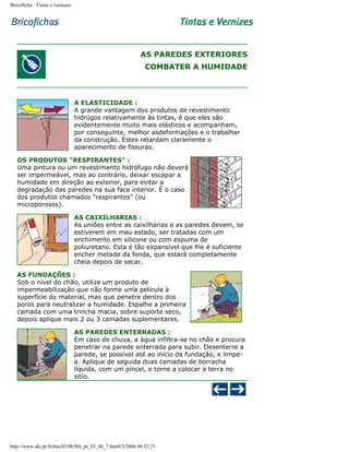 Bricoficha : Tintas e vernizes

AS PAREDES EXTERIORES
COMBATER A HUMIDADE

A ELASTICIDADE :
A grande vantagem dos produtos de revestimento
hidrúgos relativamente às tintas, é que eles são
evidentemente muito mais elásticos e acompanham,
por conseguinte, melhor asdeformações e o trabalhar
da construção. Estes retardam claramente o
aparecimento de fissuras.
OS PRODUTOS "RESPIRANTES" :
Uma pintura ou um revestimento hidrófugo não deverá
ser impermeável, mas ao contrário, deixar escapar a
humidade em direção ao exterior, para evitar a
degradação das paredes na sua face interior. É o caso
dos produtos chamados "respirantes" (ou
microporosos).
AS CAIXILHARIAS :
As uniões entre as caixilharias e as paredes devem, se
estiverem em mau estado, ser tratadas com um
enchimento em silicone ou com espuma de
poliuretano. Esta é tão expansível que lhe é suficiente
encher metade da fenda, que estará completamente
cheia depois de secar.
AS FUNDAÇÕES :
Sob o nível do chão, utilize um produto de
impermeabilização que não forme uma película à
superfície do material, mas que penetre dentro dos
poros para neutralizar a humidade. Espalhe a primeira
camada com uma trincha macia, sobre suporte seco,
depois aplique mais 2 ou 3 camadas suplementares.
AS PAREDES ENTERRADAS :
Em caso de chuva, a água infiltra-se no chão e procura
penetrar na parede enterrada para subir. Desenterre a
parede, se possível até ao início da fundação, e limpea. Aplique de seguida duas camadas de borracha
líquida, com um pincel, e torne a colocar a terra no
sitío.

http://www.aki.pt/fiches/03/06/bfe_pt_03_06_7.htm8/3/2006 06:52:21

 