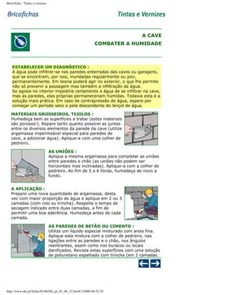 Bricoficha : Tintas e vernizes

A CAVE
COMBATER A HUMIDADE

ESTABELECER UM DIAGNÓSTICO :
A água pode infiltrar-se nas paredes enterradas das caves ou garagens,
que se encontram, por isso, inundadas regularmente ou pior,
permanentemente. Em teoria poderá agir no exterior, o que lhe permite
não só prevenir a passagem mas também a infiltração da água.
Se agisse no interior impediria certamente a água de se infiltrar na cave,
mas as paredes, elas próprias permaneceriam húmidas. Todavia esta é a
solução mais prática. Em caso de contrapressão de água, espere por
começar um período seco e pela descendente do lençol de água.
MATERIAIS GROSSEIROS, TIJOLOS :
Humedeça bem as superfícies a tratar (estes materiais
são porosos!). Repare tanto quanto possível as juntas
entre os diversos elementos da parede da cave (utilize
argamassa impermeável especial para paredes de
cave, a adicionar água). Aplique-a com uma colher de
pedreiro.
AS UNIÕES :
Aplique a mesma argamassa para completar as uniões
entre paredes e chão (as uniões não podem ser
horizontais mas inclinadas). Aplique-a com a colher de
pedreiro. Ao fim de 5 a 6 horas, humedeça de novo a
fundo.
A APLICAÇÃO :
Prepare uma nova quantidade de argamassa, desta
vez com maior proporção de água e aplique em 2 ou 3
camadas (com rolo ou trincha). Respeite o tempo de
secagem indicado entre duas camadas, a fim de
permitir uma boa aderência. Humedeça antes de cada
camada.
AS PAREDES DE BETÃO OU CIMENTO :
Utilize um líquido especial misturado com areia fina.
Aplique esta mistura com a colher de pedreiro, nas
ligações entre as paredes e o chão, nos ângulos
reentrantes, assim como nos buracos ou locais
danificados. Revista estas superfícies com uma solução
de poliuretano espalhado com trincha (em 2 camadas.

http://www.aki.pt/fiches/03/06/bfe_pt_03_06_12.htm8/3/2006 06:52:39

 