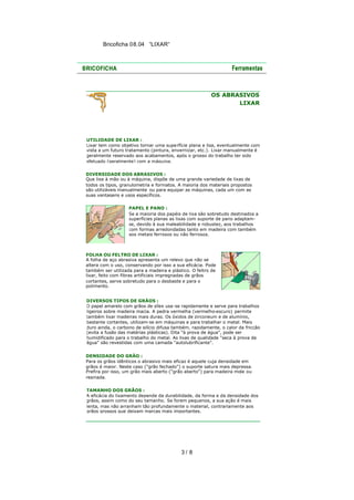 Bricoficha 08.04 “LIXAR“

OS ABRASIVOS
LIXAR

UTILIDADE DE LIXAR :
Lixar tem como objetivo tornar uma superfície plana e lisa, eventualmente com
vista a um futuro tratamento (pintura, envernizar, etc.). Lixar manualmente é
geralmente reservado aos acabamentos, após o grosso do trabalho ter sido
efetuado (geralmente) com a máquina.
DIVERSIDADE DOS ABRASIVOS :
Que lixe à mão ou à máquina, dispõe de uma grande variedade de lixas de
todos os tipos, granulometria e formatos. A maioria dos materiais propostos
são utilizáveis manualmente ou para equipar as máquinas, cada um com as
suas vantagens e usos específicos.
PAPEL E PANO :
Se a maioria dos papéis de lixa são sobretudo destinados a
superfícies planas as lixas com suporte de pano adaptamse, devido à sua maleabilidade e robustez, aos trabalhos
com formas arredondadas tanto em madeira com também
aos metais ferrosos ou não ferrosos.

FOLHA OU FELTRO DE LIXAR :
A folha de aço abrasiva apresenta um relevo que não se
altera com o uso, conservando por isso a sua eficácia. Pode
também ser utilizada para a madeira e plástico. O feltro de
lixar, feito com fibras artificiais impregnadas de grãos
cortantes, serve sobretudo para o desbaste e para o
polimento.
DIVERSOS TIPOS DE GRÃOS :
O papel amarelo com grãos de sílex usa -se rapidamente e serve para trabalhos
ligeiros sobre madeira macia. A pedra vermelha (vermelho-escuro) permite
também lixar madeiras mais duras. Os óxidos de zirconeum e de alumínio,
bastante cortantes, utilizam-se em máquinas e para trabalhar o metal. Mais
duro ainda, o carbono de silício difusa também, rapidamente, o calor da fricção
(evita a fusão das matérias plásticas). Dita "à prova de água", pode ser
humidificado para o trabalho do metal. As lixas de qualidade "seca à prova de
água" são revestidas com uma camada "autolubrificante".
DENSIDADE DO GRÃO :
Para os grãos idênticos o abrasivo mais eficaz é aquele cuja densidade em
grãos é maior. Neste caso ("grão fechado") o suporte satura mais depressa.
Prefira por isso, um grão mais aberto ("grão aberto") para madeira mole ou
resinada.
TAMANHO DOS GRÃOS :
A eficácia do lixamento depende da durabilidade, da forma e da densidade dos
grãos, assim como do seu tamanho. Se forem pequenos, a sua ação é mais
lenta, mas não arranham tão profundamente o material, contrariamente aos
grãos grossos que deixam marcas mais importantes.

3/ 8

 