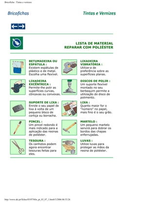 Bricoficha : Tintas e vernizes

LISTA DE MATERIAL
REPARAR COM POLIÉSTER

BETUMADEIRA OU
ESPÁTULA :
Existem espátulas de
plástico e de metal.
Escolha uma flexível.

LIXADEIRA
VIBRATÓRIA :
Utilize-a de
preferência sobre as
superfícies planas.

LIXADEIRA
EXCÊNTRICA :
Permite-lhe polir as
superfícies curvas,
côncavas ou convexas.

DISCOS DE POLIR :
Um suporte flexível
montado no seu
berbequim permite a
utilização do disco de
polimento.

SUPORTE DE LIXA :
Enrole o seu papel de
lixa à volta de um
pequeno bloco de
cortiça ou borracha.

LIXA :
Quanto maior for o
"número" no papel,
mais fino é o seu grão.

PINCEL :
Um pincel redondo é
mais indicado para a
aplicação das resinas
de poliéster.

MARTELO :
Um pequeno martelo
servirá para dobrar os
bordos das chapas
enferrujadas.

TESOURA :
Os canhotos podem
agora encontrar
tesouras feitas para
eles.

LUVAS :
Utilize luvas para
proteger as mãos da
resina de poliéster.

http://www.aki.pt/fiches/03/07/bfm_pt_03_07_1.htm8/3/2006 06:53:26

 