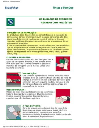 Bricoficha : Tintas e vernizes

OS BURACOS DE FERRUGEM
REPARAR COM POLIÉSTER

O POLIÉSTER DE REPARAÇÃO :
Os produtos à base de poliéster são concebidos para a reparação de
carrosserias, barcos, pranchas de surf, tanques, caravanas, etc. Eles
aderem perfeitamente à madeira, ao metal, à pedra e a diversos
materiais sintéticos. Compõem-se geralmente de uma resina e de um
endurecedor separados.
A mistura destes dois componentes permite obter uma pasta maleável,
que seca rapidamente e oferece em seguida uma reparação muito
sólida. Naturalmente, as partes não suportantes da carrosseria podem
apenas ser reparadas deste modo (portinholas, mala, capôt, guardalamas, etc).
ELIMINAR A FERRUGEM :
Retire o metal muito danificado pela ferrugem com a
ajuda de uma ponta metálica, e lixe o metal ainda
bom até o pôr a nú. Elimine também as pequenas
manchas de ferrugem. Lixe à mão ou utilize uma
lixadeira excêntrica.
PREPARAÇÃO :
Lixe também ligeiramente a pintura à volta do metal
colocado a nú. Se tiver de utilizar uma tela de vidro de
reforço, é preferível rebater os bordos do buraco para
o interior, com um pequeno martelo, para que a tela
de vidro não faça uma saliência sobre a chapa em
consequência do buraco.
DESENGORDURAR :
Depois de lixar, limpe cuidadosamente as superfícies a
tratar e desengordure-as com um diluente sintético.
Existem igualmente produtos desengordurantes
especiais que não danificam a pintura.

A TELA DE VIDRO :
Corte de seguida um pedaço de tela de vidro. Este
deverá ser um pouco maior que o buaco (de 3 cm
aproximadamente) mas com uma superfície
ligeiramente inferior áquela do metal lixado e colocado
a nú. Arredonde os ângulos da tela.

http://www.aki.pt/fiches/03/07/bfe_pt_03_07_1.htm (1 de 2)8/3/2006 06:53:33

 