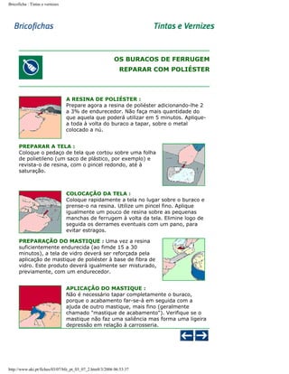 Bricoficha : Tintas e vernizes

OS BURACOS DE FERRUGEM
REPARAR COM POLIÉSTER

A RESINA DE POLIÉSTER :
Prepare agora a resina de poliéster adicionando-lhe 2
a 3% de endurecedor. Não faça mais quantidade do
que aquela que poderá utilizar em 5 minutos. Apliquea toda à volta do buraco a tapar, sobre o metal
colocado a nú.
PREPARAR A TELA :
Coloque o pedaço de tela que cortou sobre uma folha
de polietileno (um saco de plástico, por exemplo) e
revista-o de resina, com o pincel redondo, até à
saturação.

COLOCAÇÃO DA TELA :
Coloque rapidamente a tela no lugar sobre o buraco e
prense-o na resina. Utilize um pincel fino. Aplique
igualmente um pouco de resina sobre as pequenas
manchas de ferrugem à volta da tela. Elimine logo de
seguida os derrames eventuais com um pano, para
evitar estragos.
PREPARAÇÃO DO MASTIQUE : Uma vez a resina
suficientemente endurecida (ao fimde 15 a 30
minutos), a tela de vidro deverá ser reforçada pela
aplicação de mastique de poliéster à base de fibra de
vidro. Este produto deverá igualmente ser misturado,
previamente, com um endurecedor.
APLICAÇÃO DO MASTIQUE :
Não é necessário tapar completamente o buraco,
porque o acabamento far-se-à em seguida com a
ajuda de outro mastique, mais fino (geralmente
chamado "mastique de acabamento"). Verifique se o
mastique não faz uma saliência mas forma uma ligeira
depressão em relação à carrosseria.

http://www.aki.pt/fiches/03/07/bfe_pt_03_07_2.htm8/3/2006 06:53:37

 