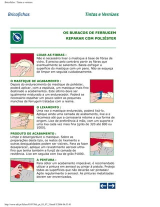 Bricoficha : Tintas e vernizes

OS BURACOS DE FERRUGEM
REPARAR COM POLIÉSTER

LIXAR AS FIBRAS :
Não é necessário lixar o mastique à base de fibras de
vidro. É preciso pelo contrário partir as fibras que
eventualmente se salientem. Basta esfregar a
superfície do mastique com um pano. Não se esqueça
de limpar em seguida cuidadosamente.
O MASTIQUE DE ACABAMENTO :
Depois do endurecimento do mastique de poliéster,
poderá aplicar, com a espátula, um mastique mais fino
destinado a acabamentos. Este último deve ser
igualmente misturado a um endurecedor. Poderá se
necessário espalhar um pouco sobre as pequenas
manchas de ferrugem tratadas com a resina.
O LIXAMENTO :
Uma vez o mastique endurecido, poderá lixá-lo.
Aplique ainda uma camada de acabamento, lixe-a e
recomece até que a carrosseria retome a sua forma de
origem. Lixe de preferência à mão, com um suporte e
uma lixa cada vez mais fina (grão de 320 até 800 ou
1000).
PRODUTO DE ACABAMENTO :
Limpe e desengordure o mastique. Sobre as
preparações deste tipo, os restos do lixamento e
outras desigualdades podem ser visíveis. Para as fazer
desaparecer, aplique um revestimento aerosol ultrafino que tenha também a funçõ de camada de
resitência. Lixe em seguida com lixa de grão P1000.
A PINTURA :
Para obter um acabamento impecável, é recomendado
utlizar a pintura em aerosol ou pintar à pistola. Proteja
todas as superfícies que não deverão ser pintadas!
Agite regularmente o aerosol. As pinturas metalizadas
devem ser envernizadas.

http://www.aki.pt/fiches/03/07/bfe_pt_03_07_3.htm8/3/2006 06:53:41

 