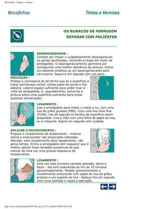 Bricoficha : Tintas e vernizes

OS BURACOS DE FERRUGEM
REPARAR COM POLIÉSTER

DESENGORDURAR :
Comece por limpar e cuidadosamente desengordurar
as partes danificadas, incluindo a chapa em redor da
amolgadela. O desengorduramento permitirá por
conseguinte uma melhor aderência da pintura. Utilize
um diluente sintético ou um desengordurante para
carrosseria. Seque-a em seguida com um pano.
PROTEÇÃO :
Proteja a carrosseria de tal forma que só a superfície a
tratar permaneça visível. Utilize papel de jornal e fita
adesiva. Liberte espaço suficiente para poder lixar à
volta da amolgadela, e, seguidamente, pulverize a
pintura sobre uma superfície suficiente para evitar
qualquer demarcação.
LIXAMENTO :
Lixe a amolgadela para meter o metal a nu, com uma
lixa de grãos grossos (P80). Com uma lixa mais fina
(P180), lixe de seguida os bordos da superfície assim
preparada. Lixe à mão com uma folha de papel de lixa,
ou à máquina. Aspire em seguida com cuidado.
APLICAR O REVESTIMENTO :
Prepare o revestimento de acabamento : misture
resina e endurecedor nas proporções indicadas.
Atenção, este revestimento seca rapidamente, não
perca tempo. Encha a amolgadela sem esquecer que é
melhor aplicar finas camadas sucessivas do que
colocar de uma vez uma grossa espessura de
revestimento.
LIXAMENTO :
Uma vez esta primeira camada aplicada, deixe-a
secar : ela terá endurecido ao fim de 10 minutos
aproximadamente. Modele grosseiramente o
revestimento endurecido com papel de lixa de grãos
grossos e um suporte de lixa . Aplique-lhe em seguida
uma nova camada e repita a operação.

http://www.aki.pt/fiches/03/07/bfe_pt_03_07_4.htm8/3/2006 06:53:44

 