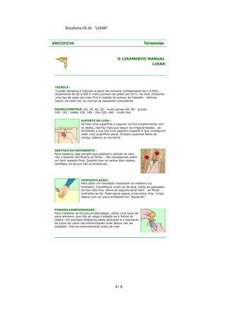 Bricoficha 08.04 “LIXAR“

O LIXAMENTO MANUAL
LIXAR

TÉCNICA :
O poder abrasivo é indicado a partir de números (antigamente de 1 a 9/0),
atualmente de 30 a 600 e mais (número de grãos por cm²). Ao lixar utilizando
uma lixa de cada vez mais fina à medida do avanço do trabalho : elimina
assim, de cada vez, as marcas da passagem precedente.
GRANULOMETRIA :20, 30, 40, 50 : muito grosso 60, 80 : grosso
100, 120 : médio 150, 180 : fino 220, 440 : muito fino
SUPORTE DE LIXA :
Se lixar uma superfície a segurar na lixa simplesmente com
os dedos, não faz mais que seguir as irregularidades : só
enrolando a sua lixa num pequeno suporte é que conseguirá
obter uma superfície plana. Existem suportes feitos de
cortiça, plástico ou borracha.

SENTIDO DO MOVIMENTO :
Para madeira, siga sempre que possível o sentido do veio,
não o fazendo dan ificaria as fibras : não conseguindo assim
um bom aspecto final. Quando lixar os cantos dum objeto,
certifique-se de que não os arredonda.

HUMIDIFICAÇÃO :
Para obter um resultado impecável na madeira (ou
folheado), humidifique muito ao de leve, antes da passagem
da lixa mais fina. Deixe de seguida secar bem : as fibras
endireitar-se -ão. Pode agora passar a lixa extra -fina. Limpe
depois com um pano embebido em "Aguarrás".

FORMAS ARREDONDADAS :
Para trabalhar as formas arredondadas, utilize uma faixa de
pano abrasivo, que não se rasga e adapta -se à forma do
objeto. Um exemplo freqüente desta aplicação é o lixamento
de tubos de cobre nas extremidades onde depois vão ser
soldados. Fixe-os eventualmente antes de lixar.

4/ 8

 
