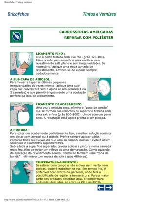 Bricoficha : Tintas e vernizes

CARROSSERIAS AMOLGADAS
REPARAR COM POLIÉSTER

LIXAMENTO FINO :
Lixe a parte tratada com lixa fina (grão 320-400).
Passe a mão pela superfície para verificar se o
revestimento está plano e sem irregularidades. Se
necessário, aplique uma nova camada de
revestimento. Lembre-se de aspirar sempre
cuidadosamente.
A SUB-CAPA DE AEROSOL :
Para tornar a tapar as últimas pequenas
irregularidades do revestimento, aplique uma subcapa que pulverizará com a ajuda de um aerosol (1 ou
2 camadas) e que permitirá igualmente uma aceitação
perfeita da laca de acabamento.
LIXAMENTO DE ACABAMENTO :
Uma vez o produto seco, elimine a "zona de borrão"
que se formou nos rebordos da superfície tratada com
alixa extra-fina (grão 800-1000). Limpe com um pano
seco. A reparação está agora pronta a ser pintada.

A PINTURA :
Para obter um acabamento perfeitamente liso, a melhor solução consiste
em pintar com aerosol ou à pistola. Prefira sempre aplicar várias
camadas finas sucessivas do que uma só camada grossa : evitará assim
saliências e lixamentos suplementares.
Sobre toda a superfície reparada, deverá aplicar a pintura numa camada
mais fina afim de evitar um relevo ou uma demarcação. Como aquando
da aplicação do revestimento aerosol, forma-se também uma "zona de
borrão" : elimine-a com massa de polir (após 48 horas).
TEMPERATURA AMBIENTE :
Se estiver bom tempo e não estiver nem vento nem
poeiras, poderá trabalhar na rua. Em tempo frio, é
preferível ficar dentro da garagem, onde terá a
possibilidade de regular a temperatura. Para a maior
parte dos produtos descritos aqui, a temperatura
ambiente ideal situa-se entre os 20 e os 25° C.

http://www.aki.pt/fiches/03/07/bfe_pt_03_07_5.htm8/3/2006 06:53:52

 