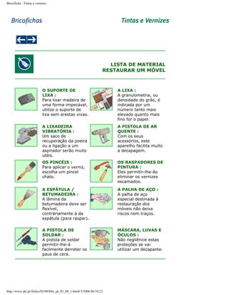 Bricoficha : Tintas e vernizes

LISTA DE MATERIAL
RESTAURAR UM MÓVEL

O SUPORTE DE
LIXA :
Para lixar madeira de
uma forma impecável,
utilize o suporte de
lixa sem arestas vivas.

A LIXA :
A granulometria, ou
densidade do grão, é
indicada por um
número tanto mais
elevado quanto mais
fino for o papel.

A LIXADEIRA
VIBRATÓRIA :
Um saco de
recuperação da poeira
ou a ligação a um
aspirador serão muito
utéis.

A PISTOLA DE AR
QUENTE :
Com os seus
acessórios, este
aparelho facilita muito
a decapagem.

OS PINCÉIS :
Para aplicar o verniz,
escolha um pincel
chato.

OS RASPADORES DE
PINTURA :
Eles permitir-lhe-ão
eliminar os vernizes
escamados.

A ESPÁTULA /
BETUMADEIRA :
A lâmina da
betumadeira deve ser
flexível,
contráriamente à da
espátula (para raspar).

A PALHA DE AÇO :
A palha de aço
especial destinada à
restauração dos
móveis não deixa
riscos nem traços.

A PISTOLA DE
SOLDAR :
A pistola de soldar
permitir-lhe-à
facilmente derreter os
paus de cera.

MÁSCARA, LUVAS E
ÓCULOS :
Não negliêncie estas
proteções se vai
utilizar um decapante.

http://www.aki.pt/fiches/03/08/bfm_pt_03_08_1.htm8/3/2006 06:54:23

 