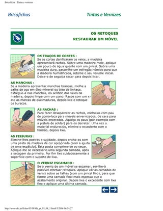 Bricoficha : Tintas e vernizes

OS RETOQUES
RESTAURAR UM MÓVEL

OS TRAÇOS DE CORTES :
Se os cortes danificaram os veios, a madeira
apresentará rachas. Sobre uma madeira mole, aplique
um pouco de água quente com um pincel. Sobre uma
madeira dura, passe-lhe um esfregão húmido para que
a madeira humidificada, retome o seu volume inicial.
Deixe-a de seguida secar para depois lixar.
AS MANCHAS :
Se a madeira apresentar manchas brancas, molhe a
palha de aço em óleo mineral ou óleo de linhaça.
Esfregue-a nas manchas, no sentido dos veios da
madeira, depois limpe com um pano. Raspe com um xato as marcas de queimaduras, depois lixe e retoque
os buracos.
AS RACHAS :
Para fazer desaparecer as rachas, encha-as com pau
de goma-laca para móveis envernizados, de cera para
móveis encerados. Aqueça os paus (por exemplo com
a pistola de soldar) para os derreter. Uma vez o
material endurecido, elimine o excedente com o
formão, depois lixe.
AS FISSURAS :
Elimine-lhes poeiras e sujidade, depois encha-as com
uma pasta de madeira de cor apropriada (com a ajuda
de uma espátula). Esta pasta comprime-se ao secar.
Aplique-lhe se necessário uma segunda camada, após
a secagem da primeira. Por fim lixe cuidadosamente a
superfície com o suporte de lixa.
O VERNIZ ESCAMADO :
Se o verniz de um móvel se escamar, ser-lhe-à
possível efectuar retoques. Aplique várias camadas de
verniz sobre as falhas (com um pincel fino), para que
forme uma camada final mais espessa que o
acabamento original. Depois lixe o excedente com lixa
fina e aplique uma última camada.

http://www.aki.pt/fiches/03/08/bfe_pt_03_08_1.htm8/3/2006 06:54:27

 