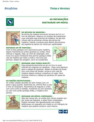Bricoficha : Tintas e vernizes

AS REPARAÇÕES
RESTAURAR UM MÓVEL

OS BICHOS DA MADEIRA :
Os bichos da madeira provocam buracos de 0,5 a 2
mm de diâmetro. Adquira um produto de tratamento
cuja coloração seja próxima da madeira. Os pés dos
móveis são as primeiras vítimas dos bichos da
madeira. Injecte o produto para dentro dos buracos,
ele espalha-se dentro do móvel por capilaridade.
REPARAR UM PÉ PARTIDO :
Unte os dois pedaços com cola branca para madeira,
depois mantenha-os juntos (grampo ou corda). Para
reforçar a ligação, faça, ao nível da reparação, dois
furos nos quais introduzirá dois pernos (aplique então
cola de madeira por toda a união e nos furos dos
pernos). Depois da secagem, serre os excedentes.
REPARAR UMA FENDA NUM PÉ :
Faça perpendicularmente ao pé um furo no qual
colocará em seguida um parafuso : frese uma abertura
para a cabeça do parafuso. Afaste os bordos da fenda
com uma chave de fendas, encha-a com cola de
madeira depois coloque o parafuso no lugar. Para
terminar disfarce a cabeça do parafuso em pasta de
madeira.
AS UNIÕES DEFEITUOSAS :
As uniões coladas deverão ser bem limpas com um
pano e água quente. Desmonte-as, elimine-lhes a cola
e lime se necessário. Reconstitua de seguida a união,
com uma cunha à medida, mantenha-as com grampos
ou com uma corda (proteja então, a madeira com
panos).
REPARAR UM MÓVEL EMPENADO :
Mais dia menos dia, as uniões dos móveis acabam por
dar sinais de fraqueza, e estes ficam empenados.
Poderá remediar isto aparafusando nas uniões
defeituosas um esquadro em metal ou um triângulo de
madeira que poderá construir você mesmo.

http://www.aki.pt/fiches/03/08/bfe_pt_03_08_2.htm8/3/2006 06:54:30

 
