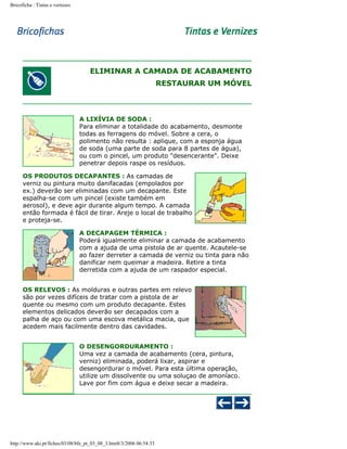 Bricoficha : Tintas e vernizes

ELIMINAR A CAMADA DE ACABAMENTO
RESTAURAR UM MÓVEL

A LIXÍVIA DE SODA :
Para eliminar a totalidade do acabamento, desmonte
todas as ferragens do móvel. Sobre a cera, o
polimento não resulta : aplique, com a esponja água
de soda (uma parte de soda para 8 partes de água),
ou com o pincel, um produto "desencerante". Deixe
penetrar depois raspe os resíduos.
OS PRODUTOS DECAPANTES : As camadas de
verniz ou pintura muito danifacadas (empolados por
ex.) deverão ser eliminadas com um decapante. Este
espalha-se com um pincel (existe também em
aerosol), e deve agir durante algum tempo. A camada
então formada é fácil de tirar. Areje o local de trabalho
e proteja-se.
A DECAPAGEM TÉRMICA :
Poderá igualmente eliminar a camada de acabamento
com a ajuda de uma pistola de ar quente. Acautele-se
ao fazer derreter a camada de verniz ou tinta para não
danificar nem queimar a madeira. Retire a tinta
derretida com a ajuda de um raspador especial.
OS RELEVOS : As molduras e outras partes em relevo
são por vezes difíceis de tratar com a pistola de ar
quente ou mesmo com um produto decapante. Estes
elementos delicados deverão ser decapados com a
palha de aço ou com uma escova metálica macia, que
acedem mais facilmente dentro das cavidades.
O DESENGORDURAMENTO :
Uma vez a camada de acabamento (cera, pintura,
verniz) eliminada, poderá lixar, aspirar e
desengordurar o móvel. Para esta última operação,
utilize um dissolvente ou uma soluçao de amoníaco.
Lave por fim com água e deixe secar a madeira.

http://www.aki.pt/fiches/03/08/bfe_pt_03_08_3.htm8/3/2006 06:54:33

 